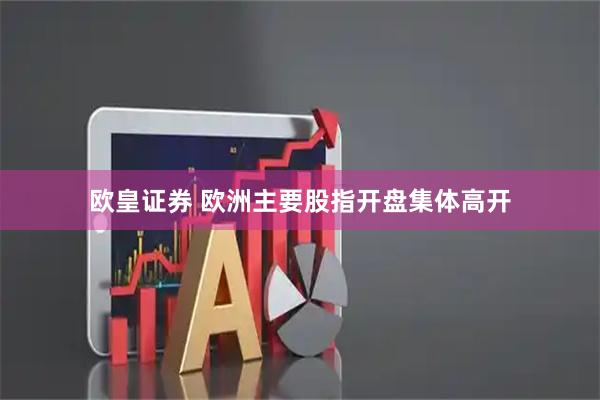 欧皇证券 欧洲主要股指开盘集体高开