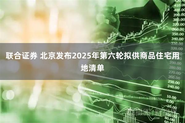 联合证券 北京发布2025年第六轮拟供商品住宅用地清单