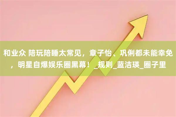 和业众 陪玩陪睡太常见，章子怡、巩俐都未能幸免，明星自爆娱乐圈黑幕！_规则_蓝洁瑛_圈子里