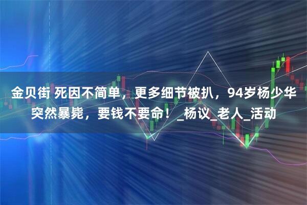 金贝街 死因不简单，更多细节被扒，94岁杨少华突然暴毙，要钱不要命！_杨议_老人_活动