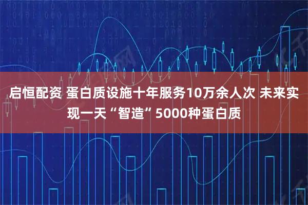 启恒配资 蛋白质设施十年服务10万余人次 未来实现一天“智造”5000种蛋白质