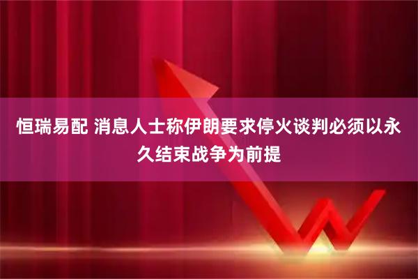 恒瑞易配 消息人士称伊朗要求停火谈判必须以永久结束战争为前提