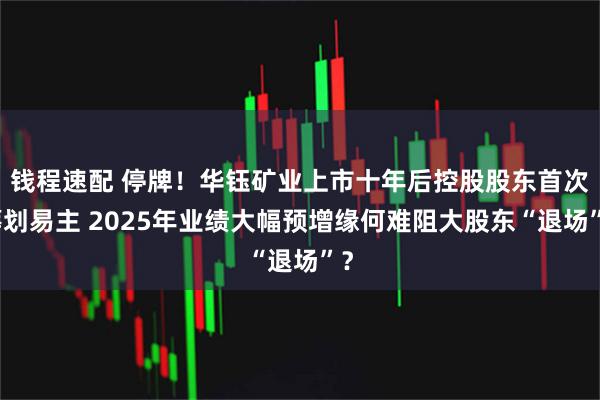 钱程速配 停牌！华钰矿业上市十年后控股股东首次筹划易主 2025年业绩大幅预增缘何难阻大股东“退场”？