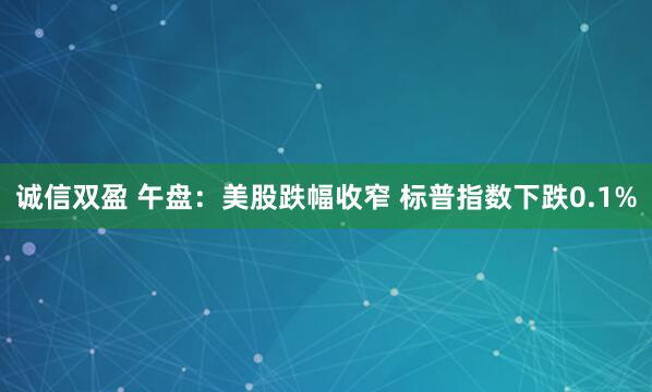 诚信双盈 午盘：美股跌幅收窄 标普指数下跌0.1%
