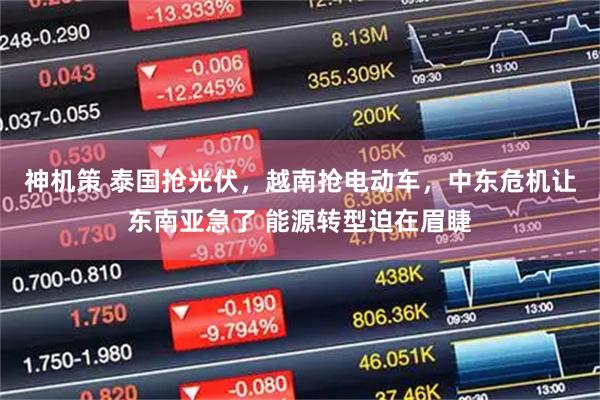 神机策 泰国抢光伏，越南抢电动车，中东危机让东南亚急了 能源转型迫在眉睫