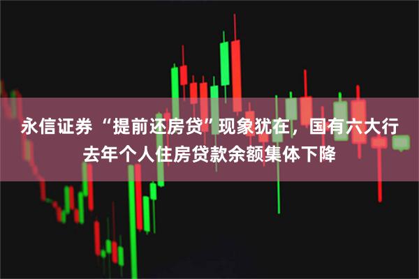 永信证券 “提前还房贷”现象犹在，国有六大行去年个人住房贷款余额集体下降