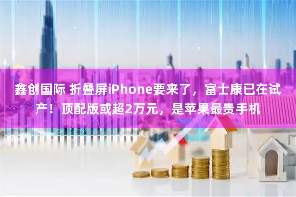 鑫创国际 折叠屏iPhone要来了,富士康已在试产!顶配版或超2万元,是苹果最贵手机