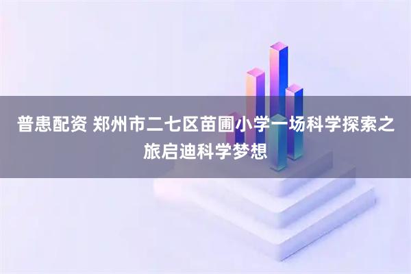 普患配资 郑州市二七区苗圃小学一场科学探索之旅启迪科学梦想
