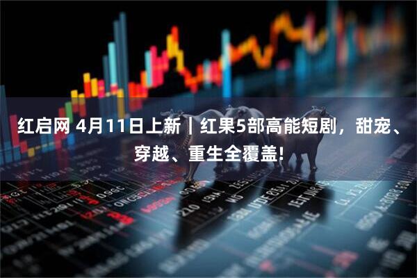 红启网 4月11日上新|红果5部高能短剧,甜宠、穿越、重生全覆盖!