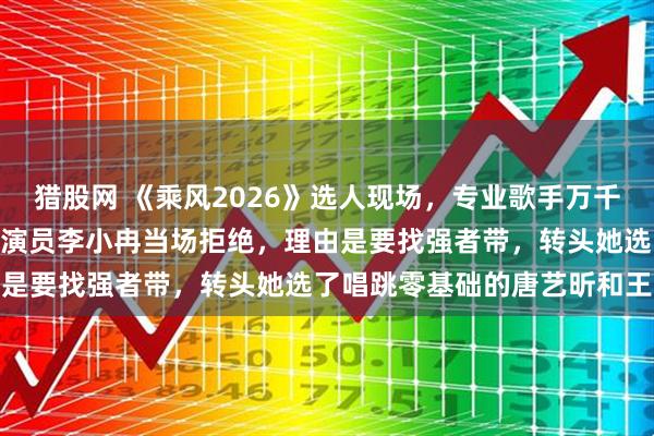 猎股网 《乘风2026》选人现场,专业歌手万千惠448票主动爆灯,却被演员李小冉当场拒绝,理由是要找强者带,转头她选了唱跳零基础的唐艺昕和王濛