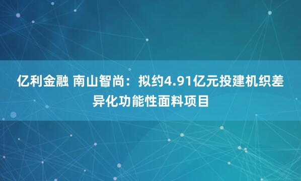 亿利金融 南山智尚：拟约4.91亿元投建机织差异化功能性面料项目